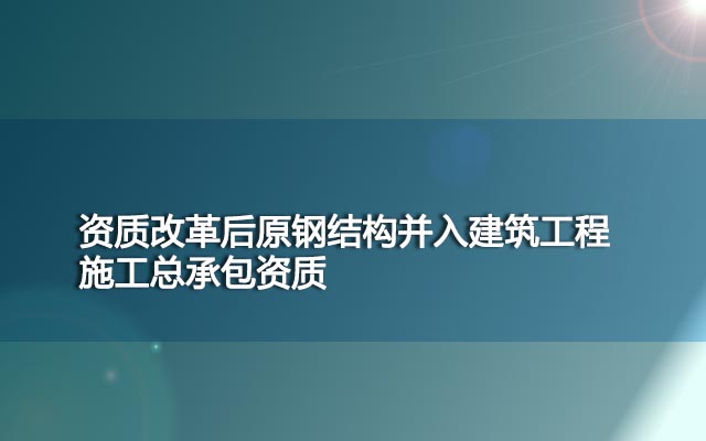 资质改革后原钢结构并入建筑工程施工总承包资质